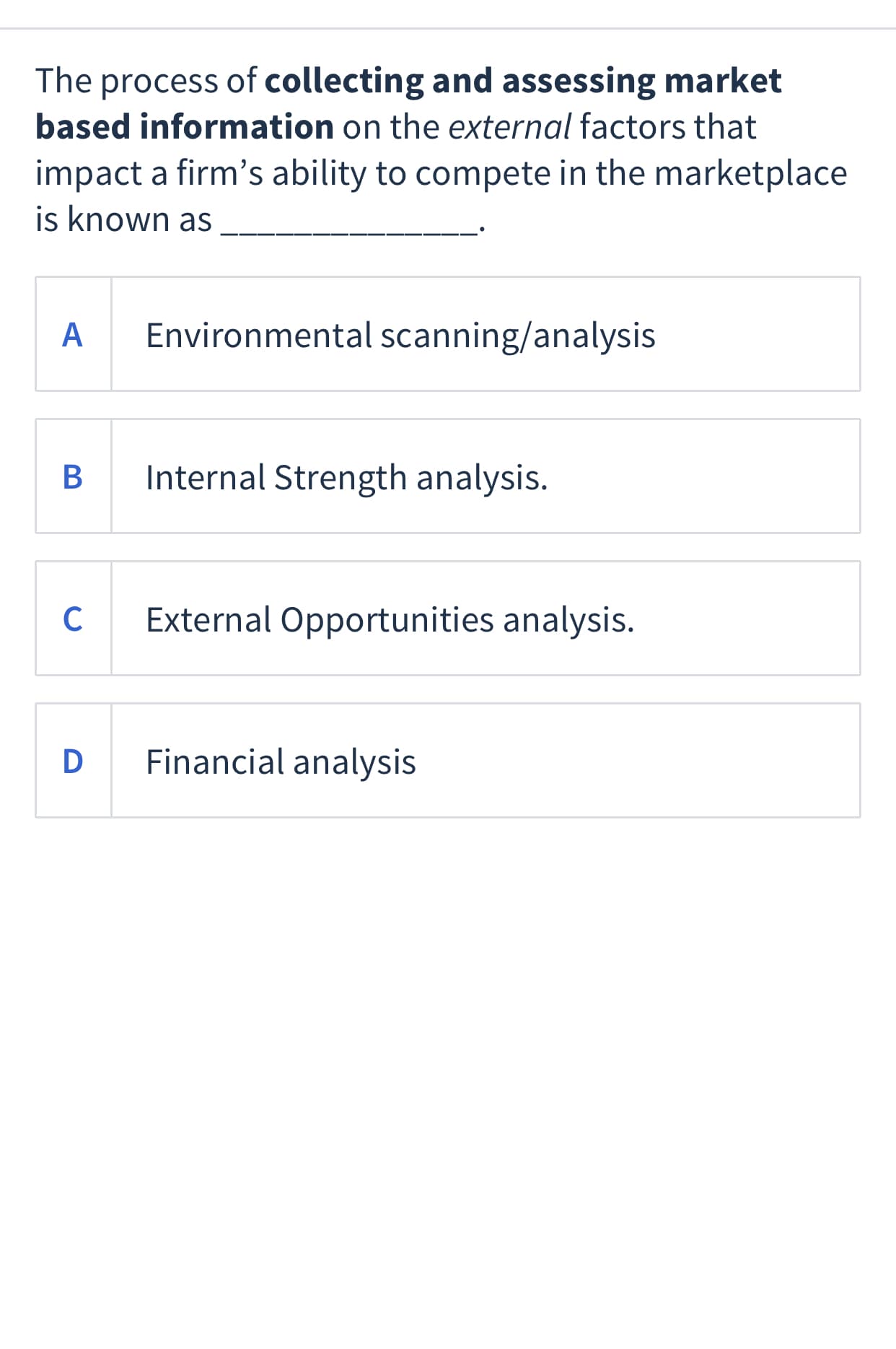 The process of collecting and assessing market
based information on the external factors that
impact a firm's ability to compete in the marketplace
is known as
A
Environmental scanning/analysis
Internal Strength analysis.
C
External Opportunities analysis.
D Financial analysis
