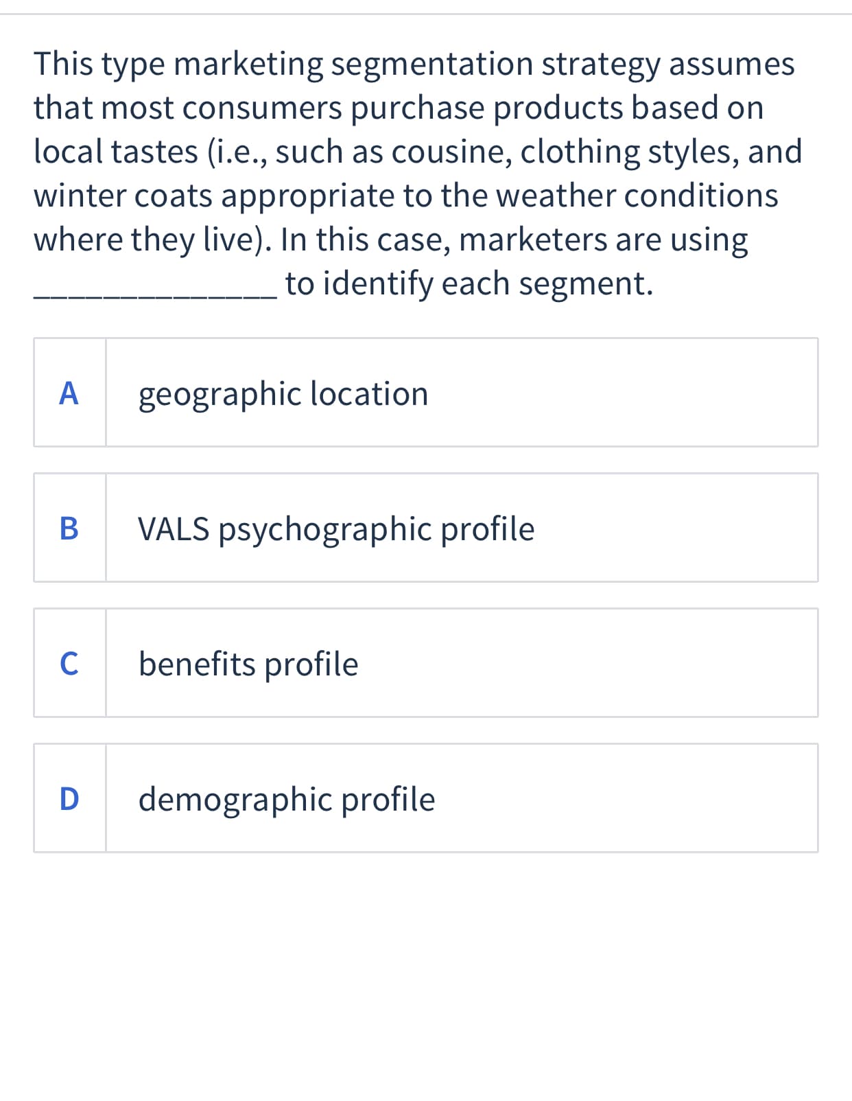 This type marketing segmentation strategy assumes
that most consumers purchase products based on
local tastes (i.e., such as cousine, clothing styles, and
winter coats appropriate to the weather conditions
where they live). In this case, marketers are using
to identify each segment.
A
geographic location
В
VALS psychographic profile
C
benefits profile
D
demographic profile
