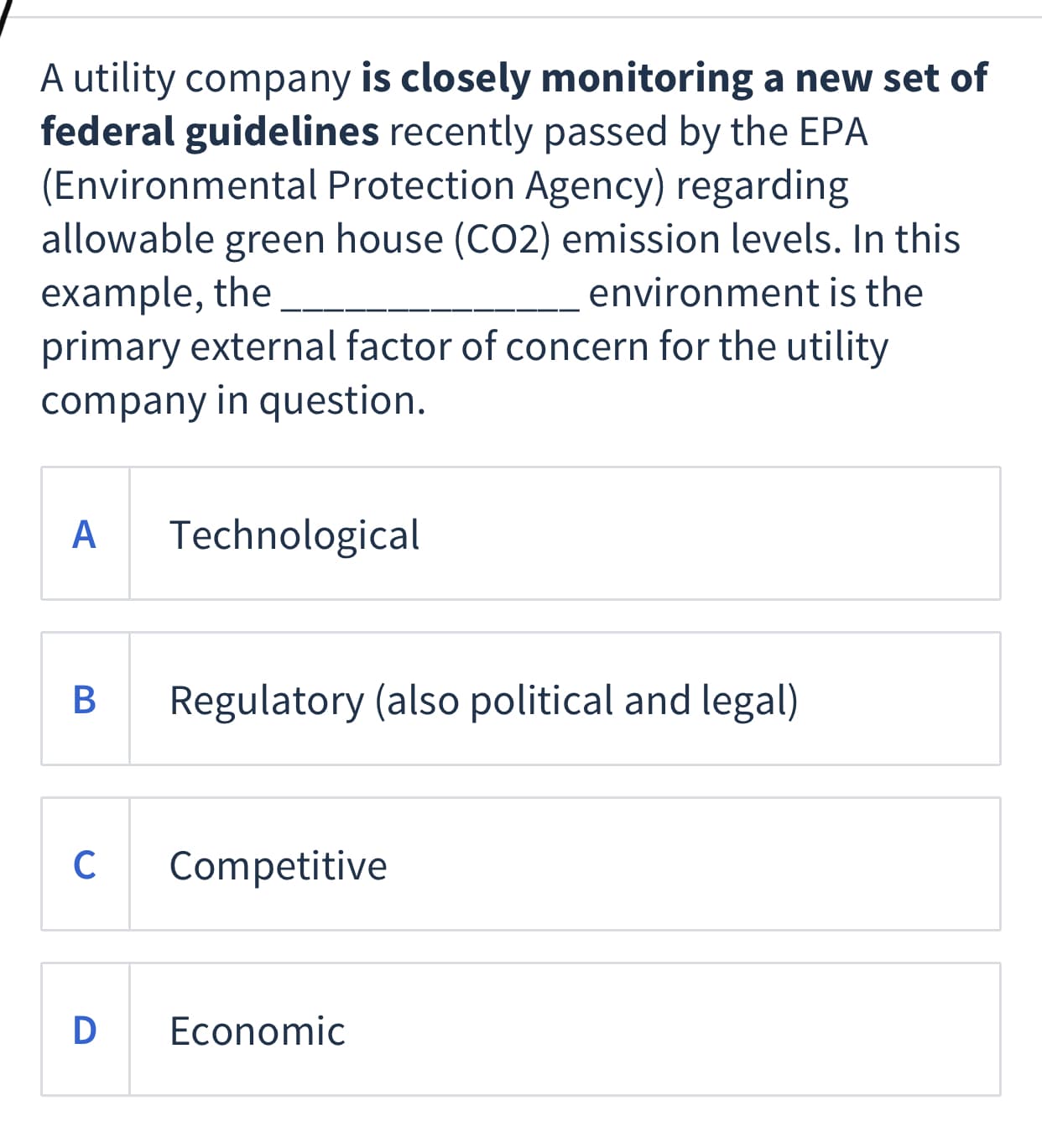 A utility company is closely monitoring a new set of
federal guidelines recently passed by the EPA
(Environmental Protection Agency) regarding
allowable green house (CO2) emission levels. In this
example, the
primary external factor of concern for the utility
company in question.
environment is the
A
Technological
Regulatory (also political and legal)
C
Competitive
D
Economic
