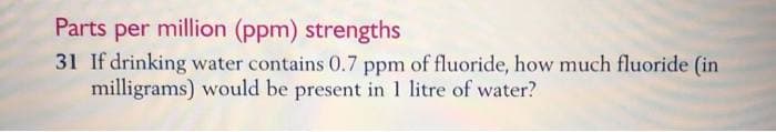 Parts per million (ppm) strengths
31 If drinking water contains 0.7 ppm of fluoride, how much fluoride (in
milligrams) would be present in 1 litre of water?
