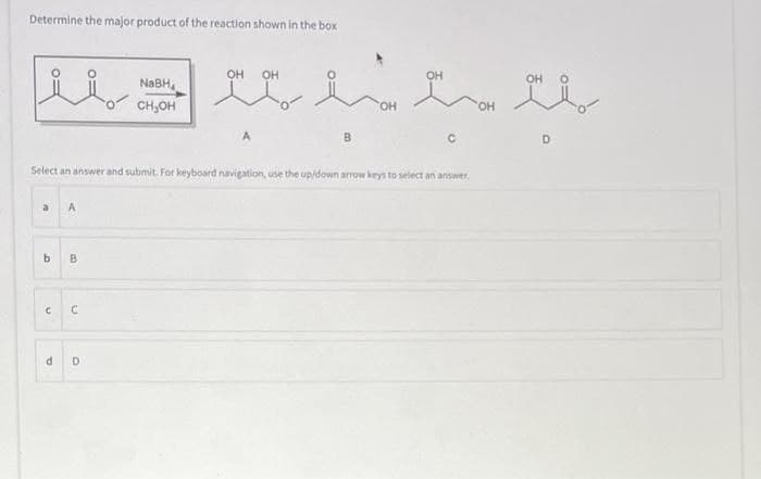 Determine the major product of the reaction shown in the box
د
b
C
A
B
C
NaBH
CH₂OH
Select an answer and submit. For keyboard navigation, use the up/down arrow keys to select an answer.
d D
OH
OH
B
ON
OH
C
b
D