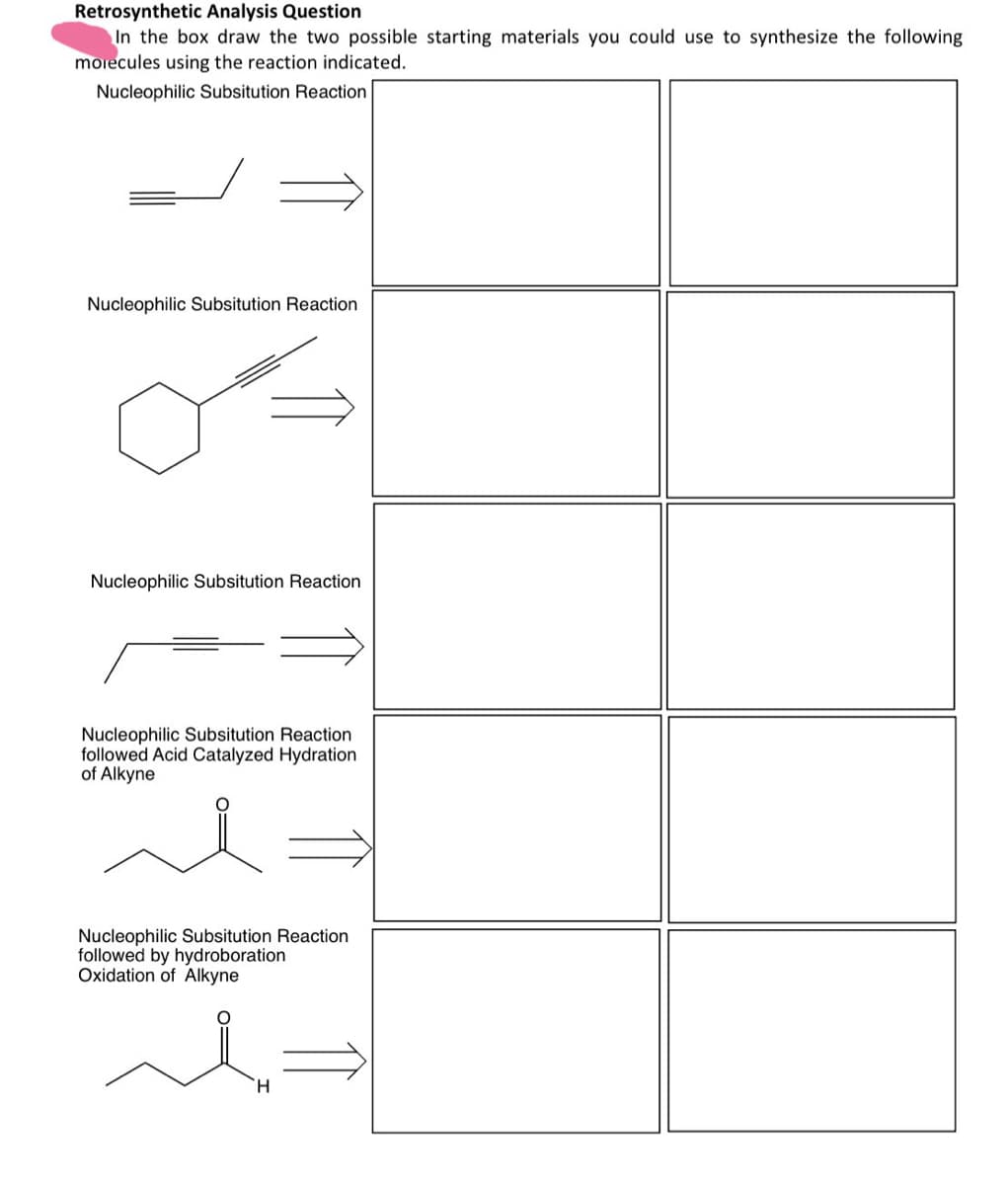 Retrosynthetic Analysis Question
In the box draw the two possible starting materials you could use to synthesize the following
molecules using the reaction indicated.
Nucleophilic Subsitution Reaction
Nucleophilic Subsitution Reaction
Nucleophilic Subsitution Reaction
Nucleophilic Subsitution Reaction
followed Acid Catalyzed Hydration
of Alkyne
Nucleophilic Subsitution Reaction
followed by hydroboration
Oxidation of Alkyne
H