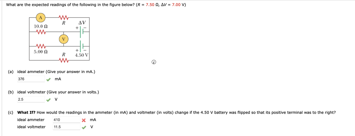 7.00 V)
What are the expected readings of the following in the figure below? (R = 7.50 Q, AV =
A
10.0 Ω
ww
Mw
5.00 Ω
R
V
R
www
AV
+
+
4.50 V
(a) ideal ammeter (Give your answer in mA.)
376
mA
(b) ideal voltmeter (Give your answer in volts.)
2.5
(c) What If? How would the readings in the ammeter (in mA) and voltmeter (in volts) change if the 4.50 V battery was flipped so that its positive terminal was to the right?
ideal ammeter
410
X
MA
ideal voltmeter 11.5
V