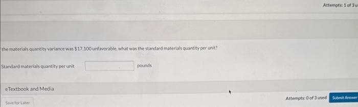 the materials quantity variance was $17,100 unfavorable, what was the standard materials quantity per unit?
Standard materials quantity per unit
eTextbook and Media
Save for Later
pounds
Attempts: 1 of 3 u
Attempts: 0 of 3 used Submit Answer