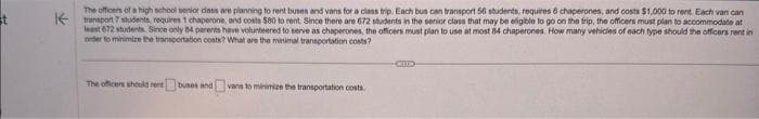 st
The officers of a high school senior class are planning to rent buses and vans for a class trip. Each bus can transport 56 students, requires 6 chaperones, and costs $1,000 to rent. Each van can
transport 7 students requires 1 chaperone, and costs $80 to rent. Since there are 672 students in the senior class that may be eligible to go on the trip, the officers must plan to accommodate at
least 672 students. Since only 84 parents have volunteered to serve as chaperones, the officers must plan to use at most 84 chaperones. How many vehicles of each type should the officers rent in
order to minimize the transportation costs? What are the minimal transportation costs?
The officers should rent buses and vans to minimize the transportation costs
CO