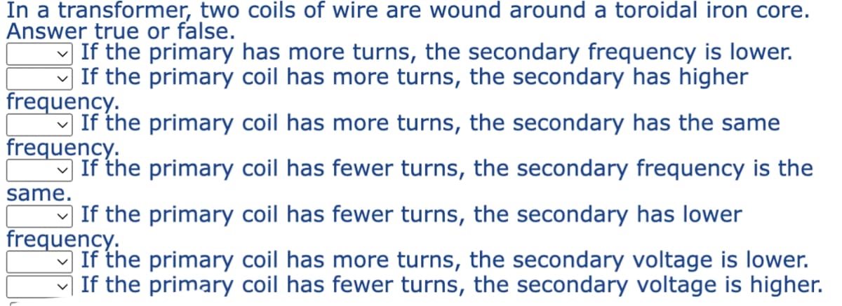 In a transformer, two coils of wire are wound around a toroidal iron core.
Answer true or false.
If the primary has more turns, the secondary frequency is lower.
If the primary coil has more turns, the secondary has higher
frequency.
If the primary coil has more turns, the secondary has the same
frequency.
If the primary coil has fewer turns, the secondary frequency is the
If the primary coil has fewer turns, the secondary has lower
frequency.
If the primary coil has more turns, the secondary voltage is lower.
If the primary coil has fewer turns, the secondary voltage is higher.
same.