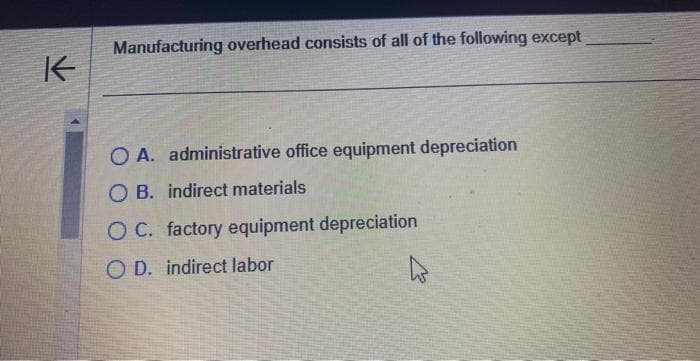 K
Manufacturing overhead consists of all of the following except
O A. administrative office equipment depreciation
OB. indirect materials
O C. factory equipment depreciation
OD. indirect labor