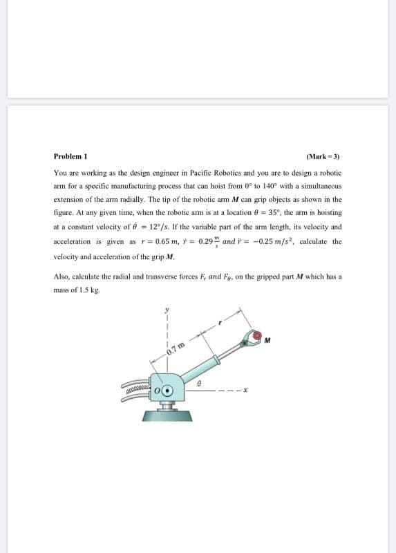 acceleration is given as r= 0.65 m, t= 0.29 and i = -0.25 m/s, calculate the
velocity and acceleration of the grip M.
Also, calculate the radial and transverse forces F, and Fg, on the gripped part M which has a
mass of 1.5 kg.
