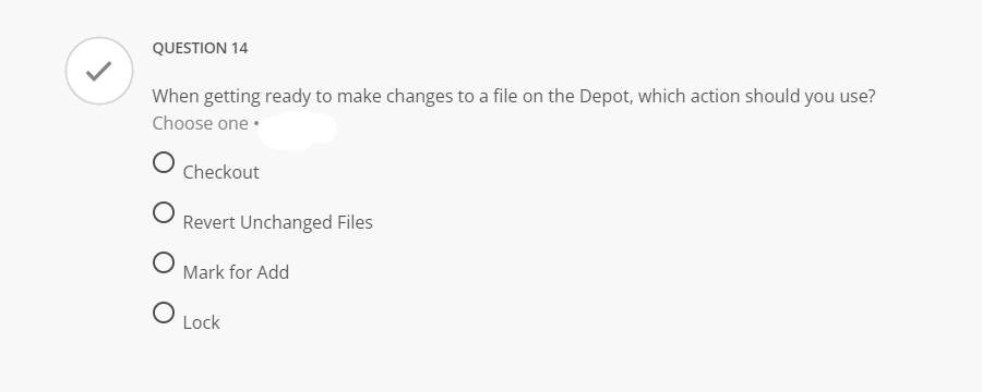 QUESTION 14
When getting ready to make changes to a file on the Depot, which action should you use?
Choose one •
Checkout
Revert Unchanged Files
Mark for Add
Lock
