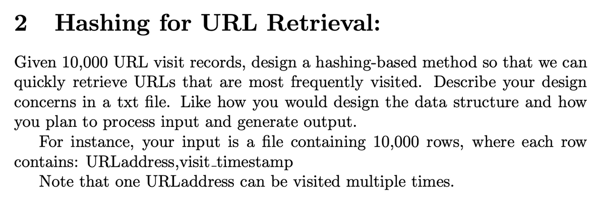 2
Hashing for URL Retrieval:
Given 10,000 URL visit records, design a hashing-based method so that we can
quickly retrieve URLS that are most frequently visited. Describe your design
concerns in a txt file. Like how you would design the data structure and how
you plan to process input and generate output.
For instance, your input is a file containing 10,000 rows, where each row
contains: URLaddress,visit_timestamp
Note that one URLaddress can be visited multiple times.

