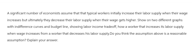 A significant number of economists assume that that typical workers initially increase their labor supply when their wage
increases but ultimately they decrease their labor supply when their wage gets higher. Show on two different graphs
with indifference curves and budget line, showing labor income tradeoff, how a worker that increases its labor supply
when wage increases from a worker that decreases his labor supply.Do you think the assumption above is a reasonable
assumption? Explain your answer.