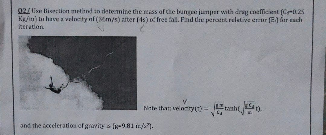 Q2/ Use Bisection method to determine the mass of the bungee jumper with drag coefficient (Ca=0.25
Kg/m) to have a velocity of (36m/s) after (4s) of free fall. Find the percent relative error (E) for each
iteration.
V.
Note that: velocity(t) =
g m
tanh(
Ca
gCa
t),
and the acceleration of gravity is (g-9.81 m/s²).

