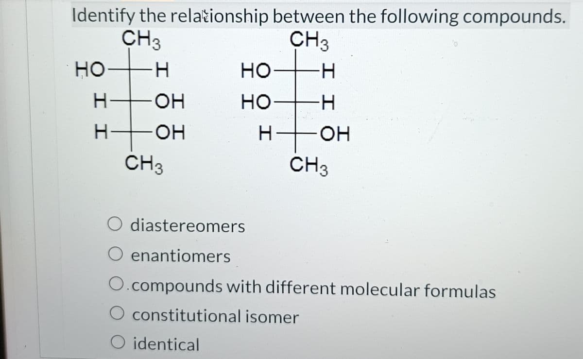 Identify the relationship between the following compounds.
CH3
CH 3
HO
I I
-H
H
-OH
-OH
CH3
HO
но
H
O identical
H
I I
OH
CH3
O diastereomers
O enantiomers
compounds with different molecular formulas
constitutional isomer