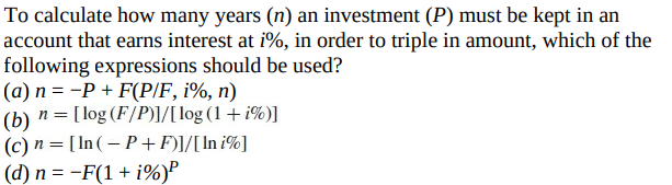 To calculate how many years (n) an investment (P) must be kept in an
account that earns interest at i%, in order to triple in amount, which of the
following expressions should be used?
(a) n = -P + F(P/F, i%, n)
(b) n = [log (F/P)]/[log (1+ i%)]
(c) n = [ In(– P +F)]/[In i%]
(d) n = -F(1 + i%)P

