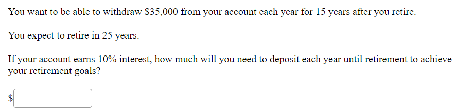 You want to be able to withdraw $35,000 from your account each year for 15 years after you retire.
You expect to retire in 25 years.
If your account earns 10% interest, how much will you need to deposit each year until retirement to achieve
your retirement goals?
$4
