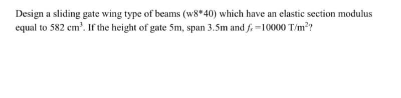 Design a sliding gate wing type of beams (w8*40) which have an elastic section modulus
equal to 582 cm. If the height of gate 5m, span 3.5m and f =10000 T/m?
