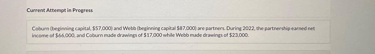 Current Attempt in Progress
Coburn (beginning capital, $57,000) and Webb (beginning capital $87,000) are partners. During 2022, the partnership earned net
income of $66,000, and Coburn made drawings of $17,000 while Webb made drawings of $23,000.