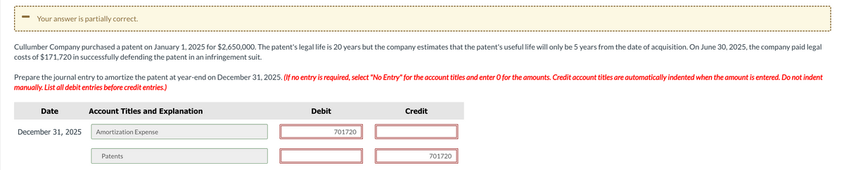 Your answer is partially correct.
Cullumber Company purchased a patent on January 1, 2025 for $2,650,000. The patent's legal life is 20 years but the company estimates that the patent's useful life will only be 5 years from the date of acquisition. On June 30, 2025, the company paid legal
costs of $171,720 in successfully defending the patent in an infringement suit.
Prepare the journal entry to amortize the patent at year-end on December 31, 2025. (If no entry is required, select "No Entry" for the account titles and enter O for the amounts. Credit account titles are automatically indented when the amount is entered. Do not indent
manually. List all debit entries before credit entries.)
Date
December 31, 2025
Account Titles and Explanation
Amortization Expense
Patents
Debit
701720
Credit
701720