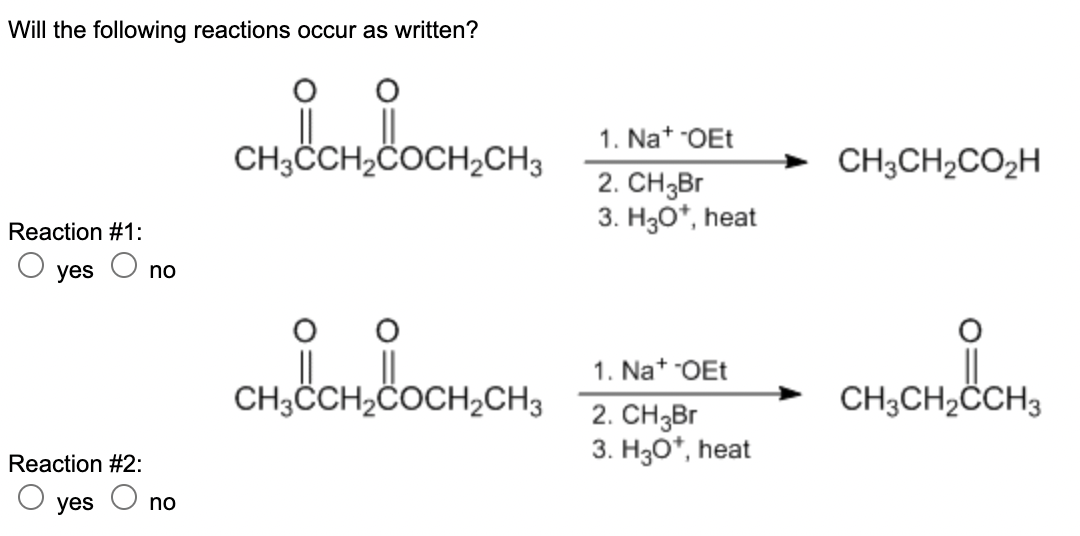 Will the following reactions occur as written?
1. Nat OEt
CH3CCH,COCH,CH3
CH;CH2CO2H
2. CH3B.
3. H30*, heat
Reaction #1:
yes O no
1. Na* OEt
CH,CCH,COCH,CH,
CH3CH2CCH3
2. CHзBr
3. H30*, heat
Reaction #2:
yes
no
