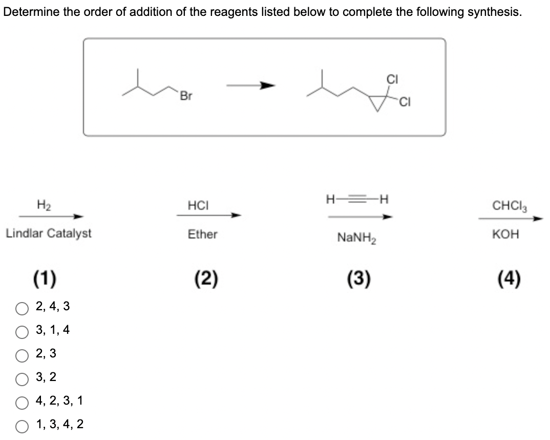 Determine the order of addition of the reagents listed below to complete the following synthesis.
H₂
Lindlar Catalyst
(1)
2, 4, 3
3, 1,4
2,3
3, 2
4, 2, 3, 1
1, 3, 4, 2
Br
HCI
Ether
(2)
H-=H
NaNH,
CI
(3)
CHCI 3
KOH
(4)