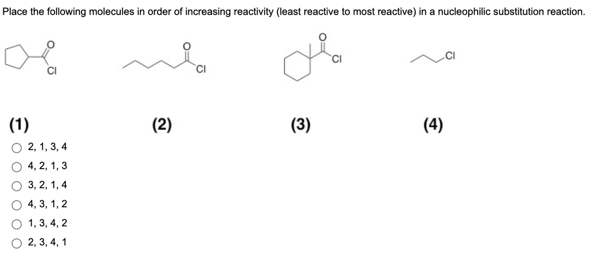 Place the following molecules in order of increasing reactivity (least reactive to most reactive) in a nucleophilic substitution reaction.
'CI
CI
(1)
(2)
(3)
(4)
2, 1, 3, 4
4, 2, 1, 3
3, 2, 1, 4
4, 3, 1, 2
1, 3, 4, 2
2, 3, 4, 1
