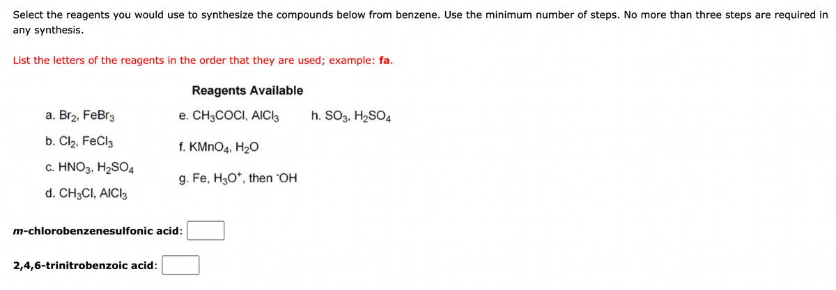 Select the reagents you would use to synthesize the compounds below from benzene. Use the minimum number of steps. No more than three steps are required in
any synthesis.
List the letters of the reagents in the order that they are used; example: fa.
Reagents Available
а. Brz, FeBr3
e. CH3COCI, AICI3
h. SO3, H2SO4
b. Cl2, FeCl3
f. KMNO4, H2O
с. HNO3. HaSO4
g. Fe, H30*, then "OH
d. CH3CI, AICI3
m-chlorobenzenesulfonic acid:
2,4,6-trinitrobenzoic acid:
