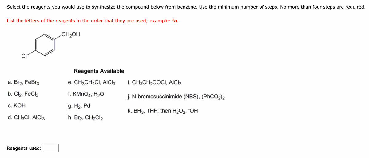 Select the reagents you would use to synthesize the compound below from benzene. Use the minimum number of steps. No more than four steps are required.
List the letters of the reagents in the order that they are used; example: fa.
CH2OH
Reagents Available
а. Вгz, FeBr3
e. CH3CH2CI, AICI3
i. CH3CH2COCI, AICI3
b. Cl2, FeCl3
f. KMNO4, H20
j. N-bromosuccinimide (NBS), (PHCO2)2
с. КОН
g. H2, Pd
k. BH3, THF; then H2O2, "OH
d. CH;CI, AICI3
h. Br2, CH2CI2
Reagents used:
