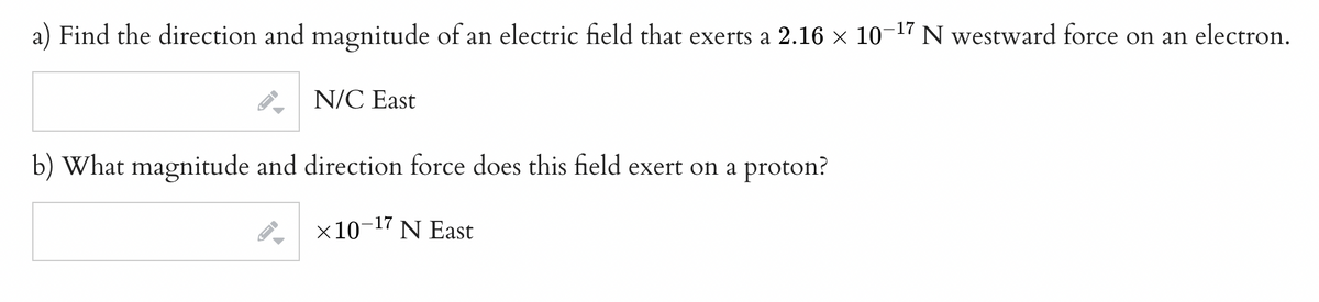 a) Find the direction and magnitude of an electric field that exerts a 2.16 × 10¯ N westward force on an electron.
-17
N/C East
b) What magnitude and direction force does this field exert on a proton?
×10-¹7 N East