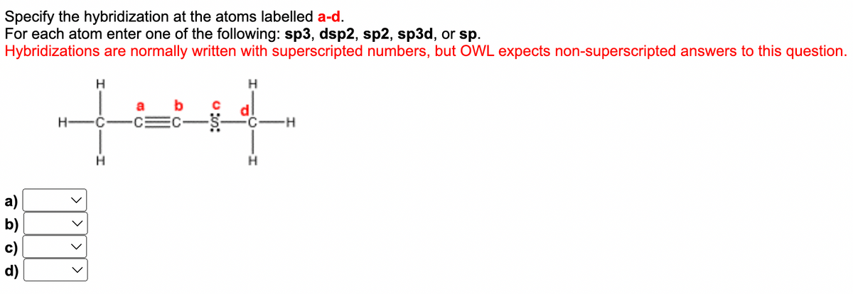 Specify the hybridization at the atoms labelled a-d.
For each atom enter one of the following: sp3, dsp2, sp2, sp3d, or sp.
Hybridizations are normally written with superscripted numbers, but OWL expects non-superscripted answers to this question.
H
H
H
C
C
H
a)
b)
SCO
c)
d)