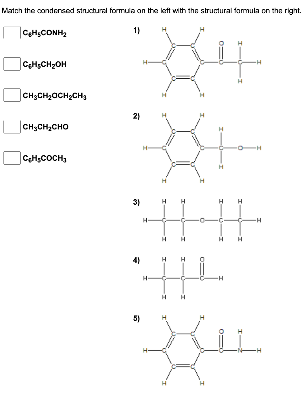 Match the condensed structural formula on the left with the structural formula on the right.
C6H5CONH2
1)
H
C6H5CH₂OH
-H
CH3CH₂OCH₂CH3
CH3CH2CHO
C6H5COCH3
2)
H
5)
H
H
3)
H
H
H
-||-·||-
H
C
C
H
H H
H
H
4)
H
H
HL
H
C
-H
H H
H
X
H
0=
H
-H