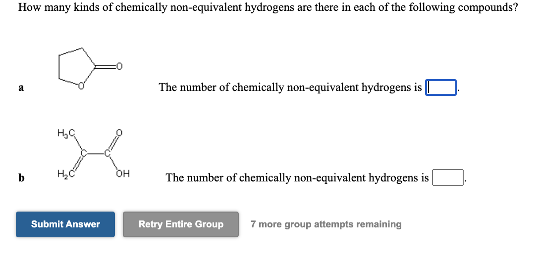 How many kinds of chemically non-equivalent hydrogens are there in each of the following compounds?
The number of chemically non-equivalent hydrogens is |
a
H,C
он
b
The number of chemically non-equivalent hydrogens is
Submit Answer
Retry Entire Group
7 more group attempts remaining
