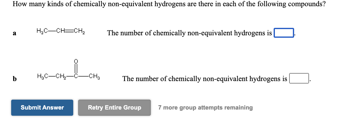 How many kinds of chemically non-equivalent hydrogens are there in each of the following compounds?
H,C-CH=CH2
The number of chemically non-equivalent hydrogens is
a
H,C-CH
-CH,
The number of chemically non-equivalent hydrogens is
b
Submit Answer
Retry Entire Group
7 more group attempts remaining
