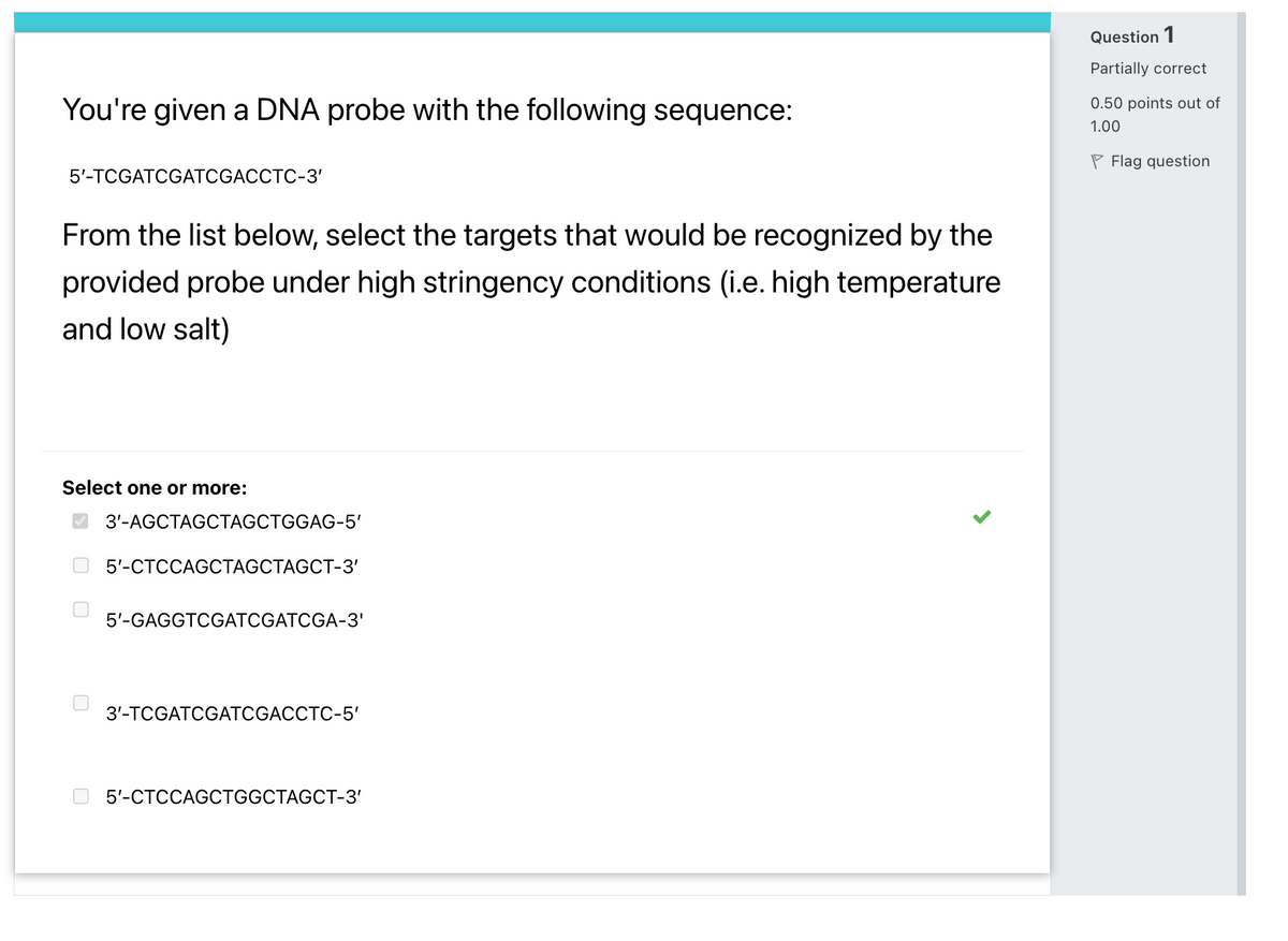 Question 1
Partially correct
You're given a DNA probe with the following sequence:
0.50 points out of
1.00
P Flag question
5'-TCGATCGATCGACCTC-3'
From the list below, select the targets that would be recognized by the
provided probe under high stringency conditions (i.e. high temperature
and low salt)
Select one or more:
O 3'-AGCTAGCTAGCTGGAG-5'
5-СТССАGCTAGCTAGCT-3'
5'-GAGGTCGATCGATCGA-3'
3'-ТCGATCGАТCGACCTC-5'
5'-СТССАGCTGGCTAGCT-3'
