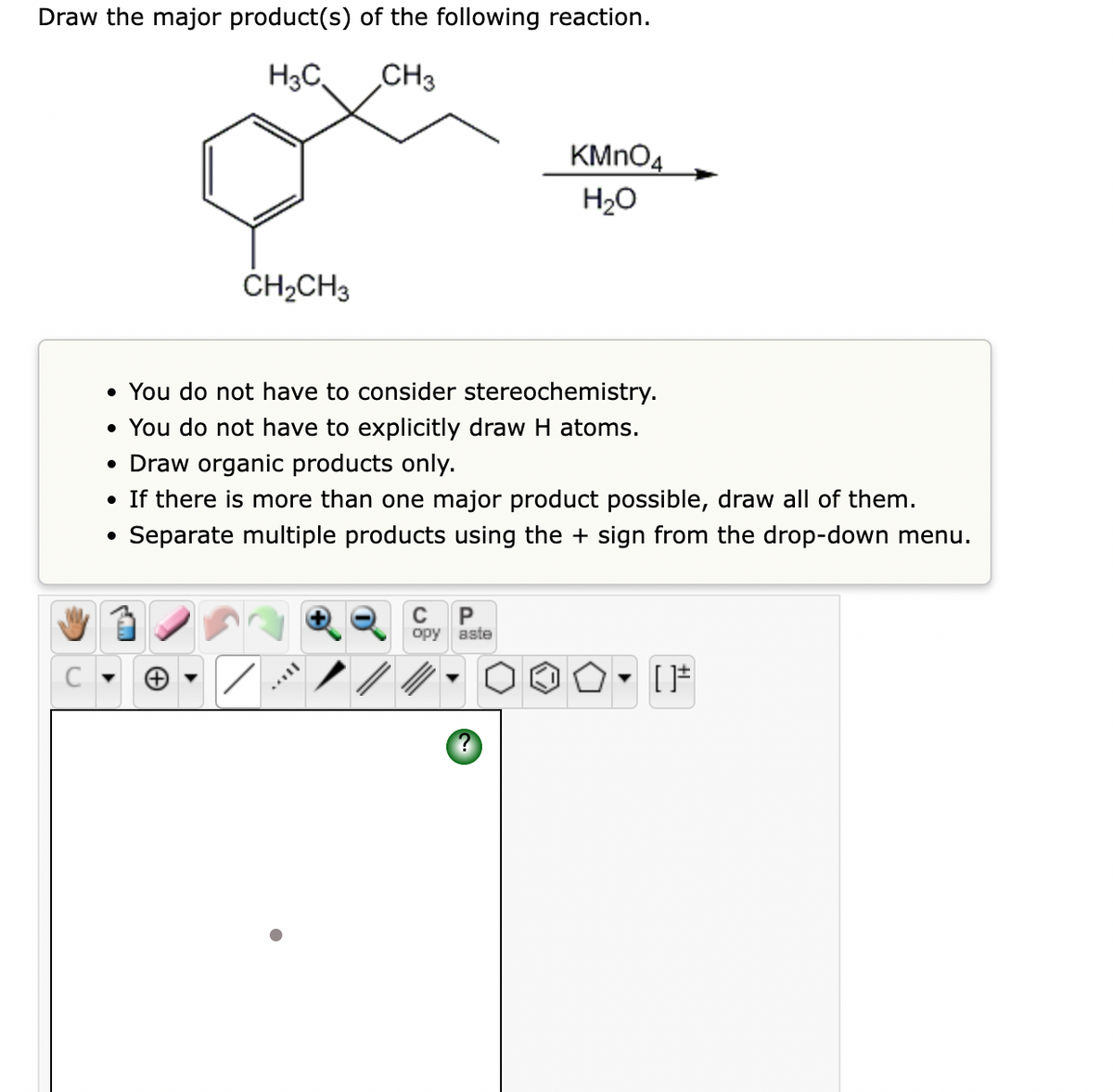 Draw the major product(s) of the following reaction.
H3C,
CH3
KMNO4
H20
CH2CH3
• You do not have to consider stereochemistry.
• You do not have to explicitly draw H atoms.
• Draw organic products only.
• If there is more than one major product possible, draw all of them.
Separate multiple products using the + sign from the drop-down menu.
P
opy aste

