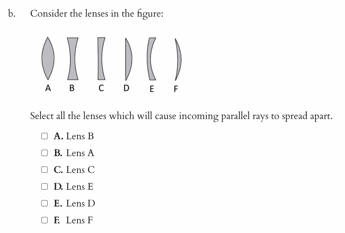 b.
Consider the lenses in the figure:
OIDO
A B C D E F
Select all the lenses which will cause incoming parallel rays to spread apart.
A. Lens B
OB. Lens A
C. Lens C
D. Lens E
OE. Lens D
F. Lens F