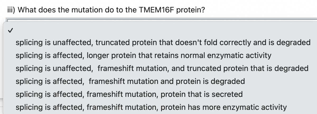 iii) What does the mutation do to the TMEM16F protein?
splicing is unaffected, truncated protein that doesn't fold correctly and is degraded
splicing is affected, longer protein that retains normal enzymatic activity
splicing is unaffected, frameshift mutation, and truncated protein that is degraded
splicing is affected, frameshift mutation and protein is degraded
splicing is affected, frameshift mutation, protein that is secreted
splicing is affected, frameshift mutation, protein has more enzymatic activity
