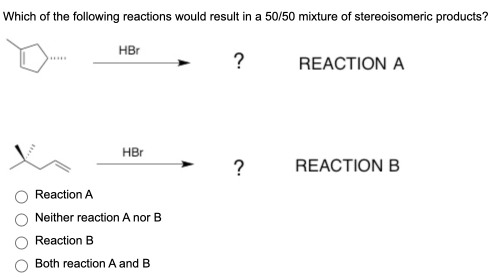 Which of the following reactions would result in a 50/50 mixture of stereoisomeric products?
*****
HBr
HBr
Reaction A
Neither reaction A nor B
Reaction B
Both reaction A and B
?
?
REACTION A
REACTION B