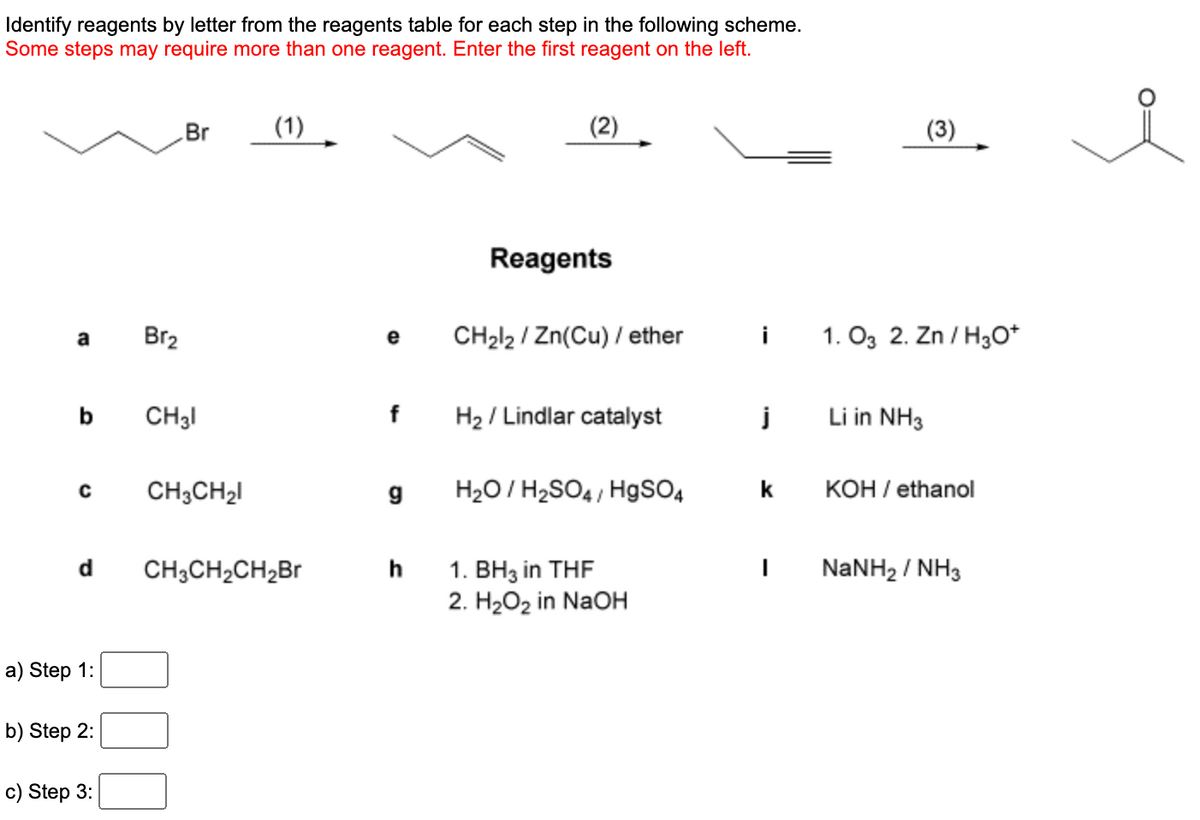 Identify reagents by letter from the reagents table for each step in the following scheme.
Some steps may require more than one reagent. Enter the first reagent on the left.
a
C
d
a) Step 1:
b) Step 2:
c) Step 3:
Br₂
Br
CH31
CH3CH₂l
(1)
CH3CH₂CH₂Br
f
g
h
(2)
Reagents
CH₂l2/Zn(Cu) / ether
H₂ / Lindlar catalyst
H₂O/H₂SO4/ HgSO4
1. BH3 in THF
2. H₂O₂ in NaOH
i 1.03 2. Zn/H3O+
j
k
I
(3)
Li in NH3
KOH / ethanol
NaNH2 / NH3