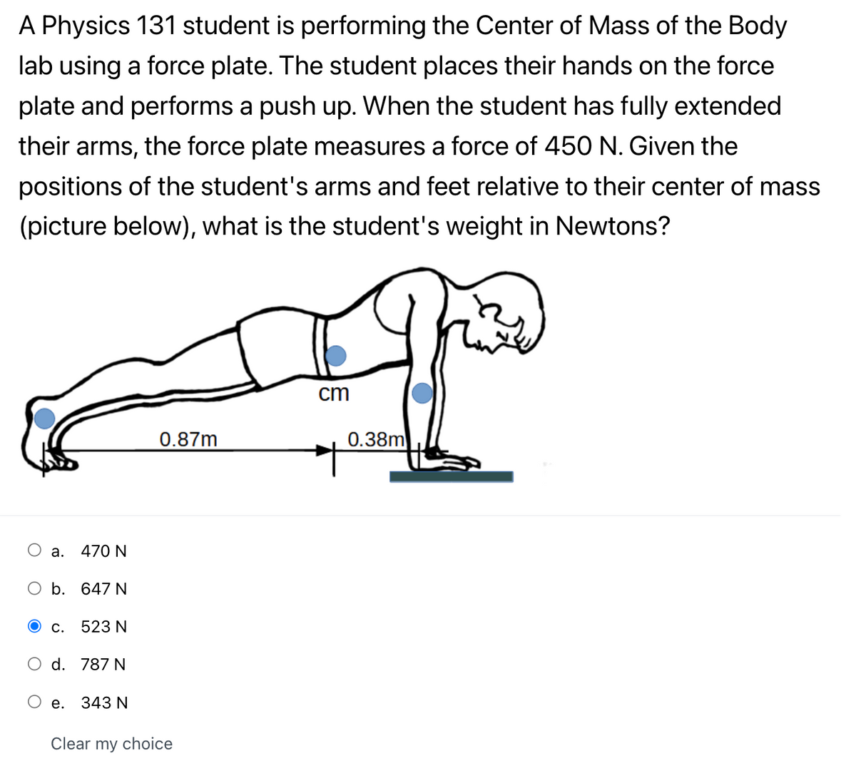 A Physics 131 student is performing the Center of Mass of the Body
lab using a force plate. The student places their hands on the force
plate and performs a push up. When the student has fully extended
their arms, the force plate measures a force of 450 N. Given the
positions of the student's arms and feet relative to their center of mass
(picture below), what is the student's weight in Newtons?
cm
0.87m
0.38m
а.
470 N
b.
647 N
С.
523 N
d. 787 N
е.
343 N
Clear my choice

