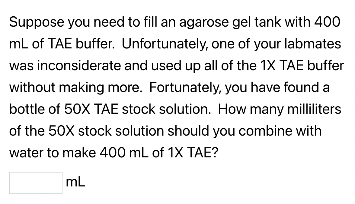 Suppose you need to fill an agarose gel tank with 400
mL of TAE buffer. Unfortunately, one of your labmates
was inconsiderate and used up all of the 1X TAE buffer
without making more. Fortunately, you have found a
bottle of 50X TAE stock solution. How many milliliters
of the 50X stock solution should you combine with
water to make 400 mL of 1X TAE?
mL
