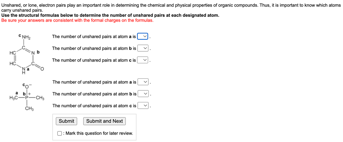 Unshared, or lone, electron pairs play an important role in determining the chemical and physical properties of organic compounds. Thus, it is important to know which atoms
carry unshared pairs.
Use the structural formulas below to determine the number of unshared pairs at each designated atom.
Be sure your answers are consistent with the formal charges on the formulas.
CNH₂
The number of unshared pairs at atom a is
The number of unshared pairs at atom b is
The number of unshared pairs at atom c is
The number of unshared pairs at atom a is
The number of unshared pairs at atom b is
The number of unshared pairs at atom c is
Submit
Submit and Next
O: Mark this question for later review.
HC
N
HC.
Co¯
a bl+
H3C-P- -CH3
CH3