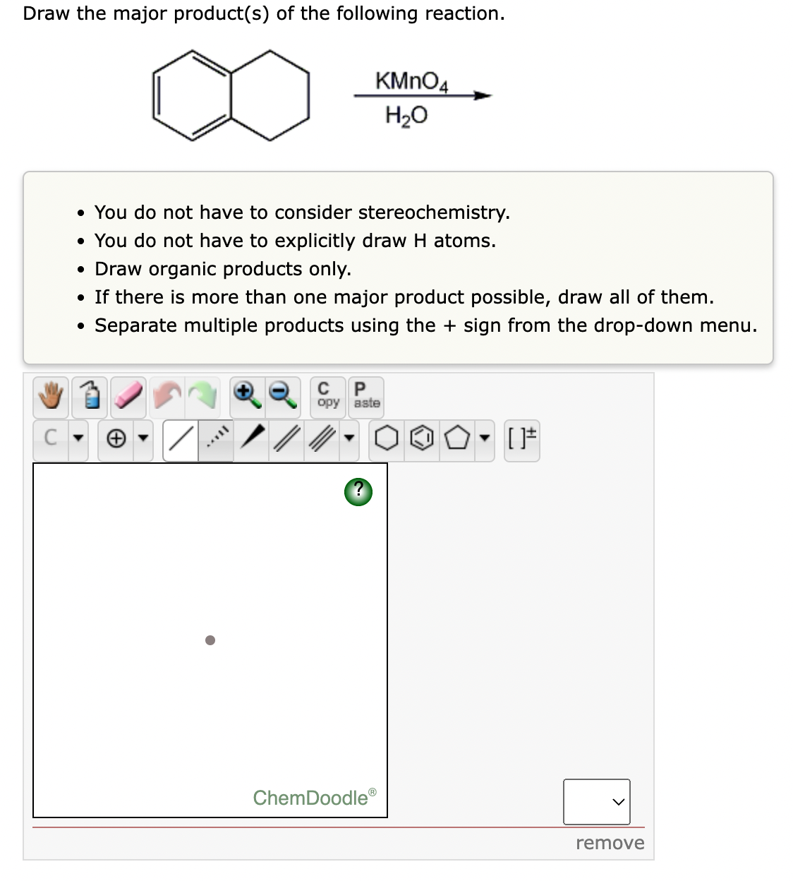 Draw the major product(s) of the following reaction.
KMNO4
H20
• You do not have to consider stereochemistry.
• You do not have to explicitly draw H atoms.
• Draw organic products only.
• If there is more than one major product possible, draw all of them.
Separate multiple products using the + sign from the dro
own menu.
C
P
opy aste
ChemDoodle
remove
