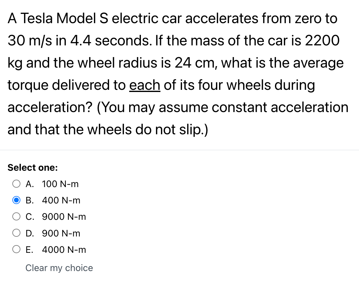 A Tesla Model S electric car accelerates from zero to
30 m/s in 4.4 seconds. If the mass of the car is 2200
kg and the wheel radius is 24 cm, what is the average
torque delivered to each of its four wheels during
acceleration? (You may assume constant acceleration
and that the wheels do not slip.)
Select one:
O A. 100 N-m
O B. 400 N-m
C. 9000 N-m
D. 900 N-m
O E. 4000 N-m
Clear my choice
