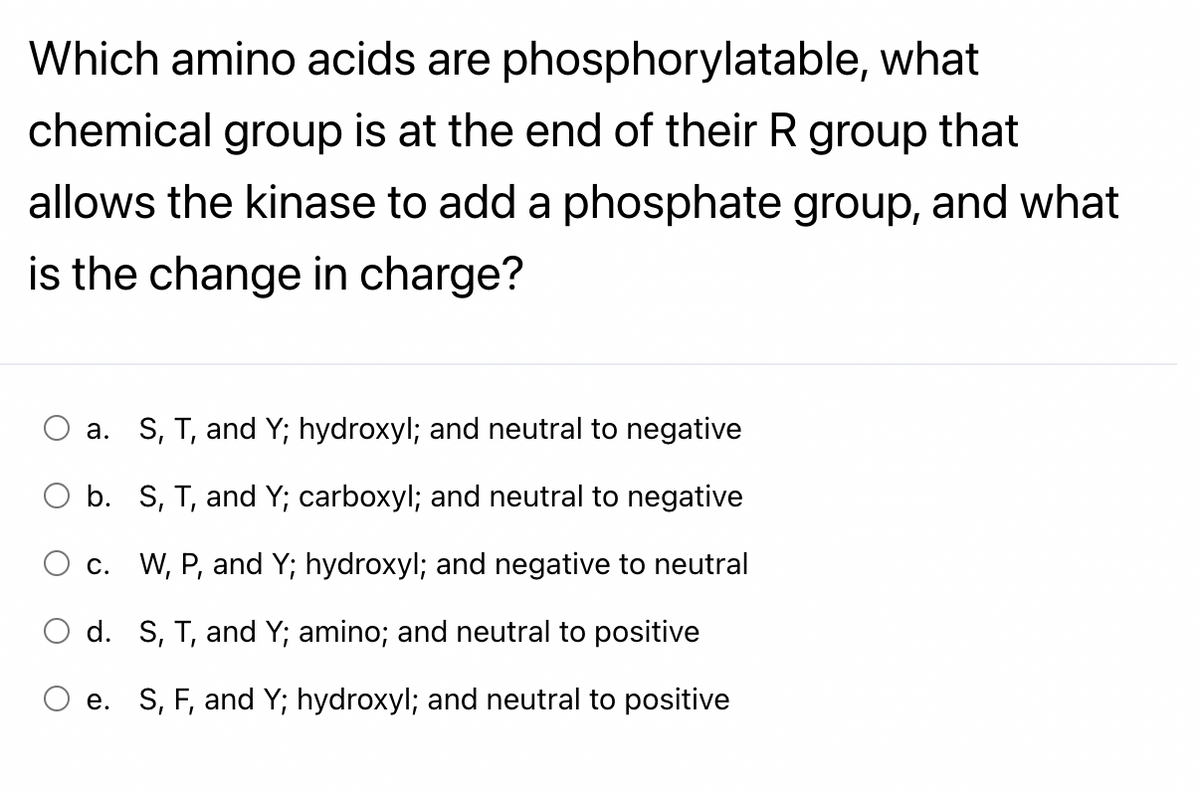 Which amino acids are phosphorylatable, what
chemical group is at the end of their R group that
allows the kinase to add a phosphate group, and what
is the change in charge?
a. S, T, and Y; hydroxyl; and neutral to negative
b. S, T, and Y; carboxyl; and neutral to negative
c. W, P, and Y; hydroxyl; and negative to neutral
d. S, T, and Y; amino; and neutral to positive
e. S, F, and Y; hydroxyl; and neutral to positive
