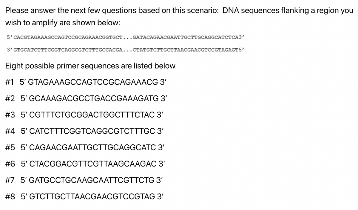 Please answer the next few questions based on this scenario: DNA sequences flanking a region you
wish to amplify are shown below:
5' CACGTAGAAAGCCAGTCCGCAGAAACGGTGCT...GATACAGAACGAATTGCTTGCAGGCATCTCA3'
3' GTGCATCTTTCGGTCAGGCGTCTTTGCCACGA...CTATGTCTTGCTTAACGAACGTCCGTAGAGT5'
Eight possible primer sequences are listed below.
#1 5' GTAGAAAGCCAGTCCGCAGAAACG 3'
3'
#2 5' GCAAAGACGCCTGACCGAAAGATG
CGTTTCTGCGGACTGGCTTTCTAC 3'
#3 5'
#4 5' CATCTTTCGGTCAGGCGTCTTTGC
3'
3'
#5 5' CAGAACGAATTGCTTGCAGGCATC
#6 5' CTACGGACGTTCGTTAAGCAAGAC
3'
#7 5' GATGCCTGCAAGCAATTCGTTCTG 3'
#8 5' GTCTTGCTTAACGAACGTCCGTAG 3'