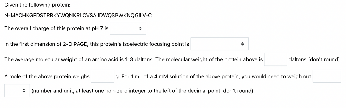 Given the following protein:
N-MACHKGFDSTRRKYWQNKRLCVSA|IDWQSPWKNQGILV-C
The overall charge of this protein at pH 7 is
In the first dimension of 2-D PAGE, this protein's isoelectric focusing point is
The average molecular weight of an amino acid is 113 daltons. The molecular weight of the protein above is
daltons (don't round).
A mole of the above protein weighs
g. For 1 mL of a 4 mM solution of the above protein, you would need to weigh out
• (number and unit, at least one non-zero integer to the left of the decimal point, don't round)
