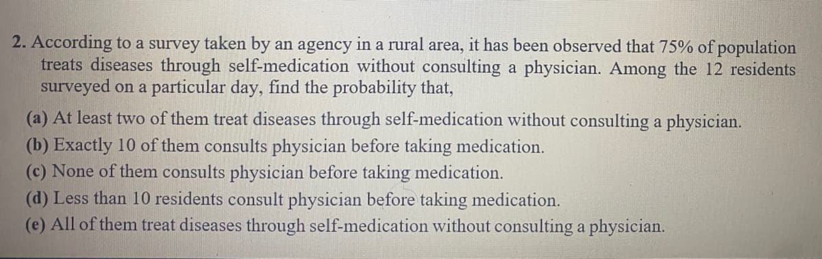 2. According to a survey taken by an agency in a rural area, it has been observed that 75% of population
treats diseases through self-medication without consulting a physician. Among the 12 residents
surveyed on a particular day, find the probability that,
(a) At least two of them treat diseases through self-medication without consulting a physician.
(b) Exactly 10 of them consults physician before taking medication.
(c) None of them consults physician before taking medication.
(d) Less than 10 residents consult physician before taking medication.
(e) All of them treat diseases through self-medication without consulting a physician.