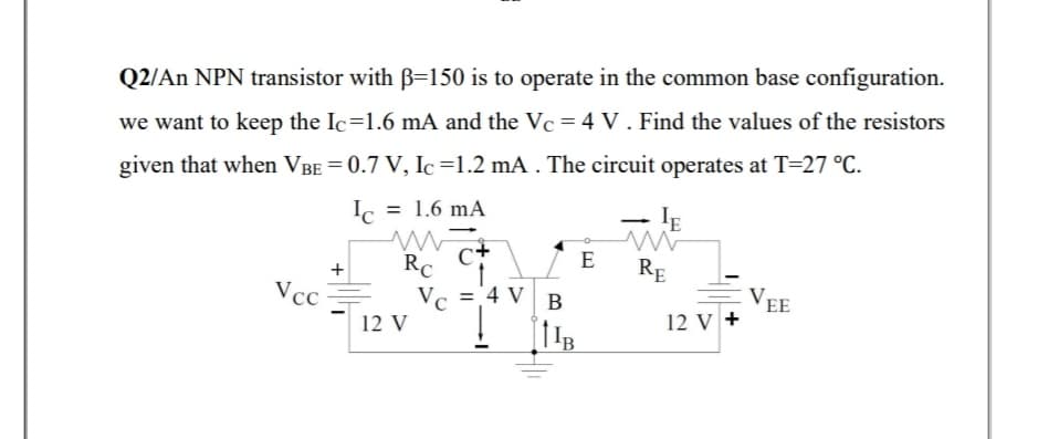 Q2/An NPN transistor with B=150 is to operate in the common base configuration.
we want to keep the Ic=1.6 mA and the Vc = 4 V . Find the values of the resistors
given that when VBE = 0.7 V, Ic=1.2 mA . The circuit operates at T=27 °C.
Ic = 1.6 mA
IE
E
RE
RC
='4 V B
VEE
12 V +
Vcc
12 V
+
