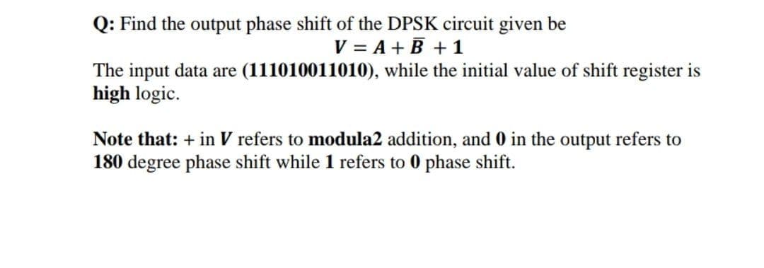 Q: Find the output phase shift of the DPSK circuit given be
V = A + B + 1
The input data are (111010011010), while the initial value of shift register is
high logic.
Note that: + in V refers to modula2 addition, and 0 in the output refers to
180 degree phase shift while 1 refers to 0 phase shift.
