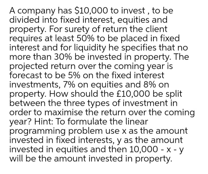 A company has $10,000 to invest , to be
divided into fixed interest, equities and
property. For surety of return the client
requires at least 50% to be placed in fixed
interest and for liquidity he specifies that no
more than 30% be invested in property. The
projected return over the coming year is
forecast to be 5% on the fixed interest
investments, 7% on equities and 8% on
property. How should the £10,000 be split
between the three types of investment in
order to maximise the return over the coming
year? Hint: To formulate the linear
programming problem use x as the amount
invested in fixed interests, y as the amount
invested in equities and then 10,000 - x - y
will be the amount invested in property.
